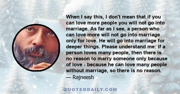 When I say this, I don't mean that if you can love more people you will not go into marriage. As far as I see, a person who can love more will not go into marriage only for love. He will go into marriage for deeper