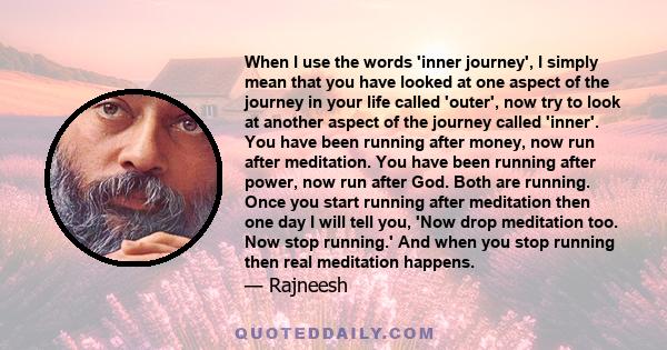 When I use the words 'inner journey', I simply mean that you have looked at one aspect of the journey in your life called 'outer', now try to look at another aspect of the journey called 'inner'. You have been running