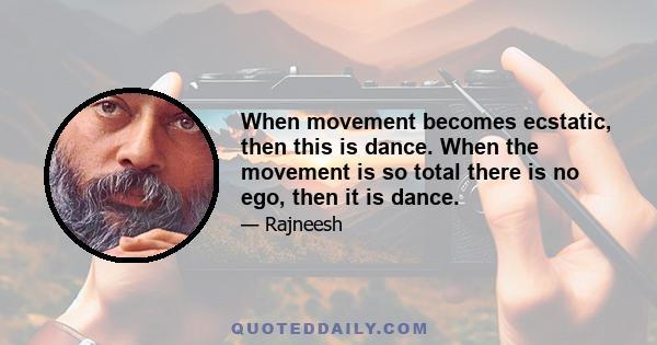 When movement becomes ecstatic, then this is dance. When the movement is so total there is no ego, then it is dance.