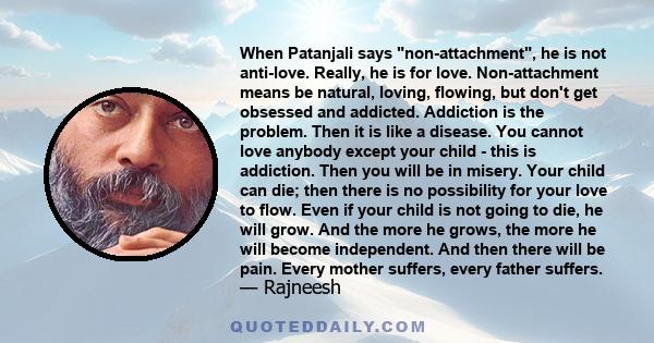 When Patanjali says non-attachment, he is not anti-love. Really, he is for love. Non-attachment means be natural, loving, flowing, but don't get obsessed and addicted. Addiction is the problem. Then it is like a