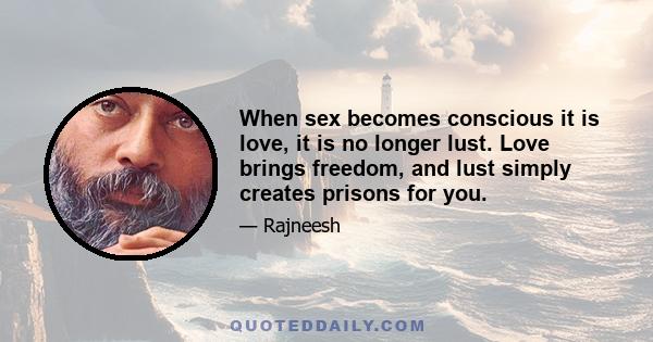 When sex becomes conscious it is love, it is no longer lust. Love brings freedom, and lust simply creates prisons for you.