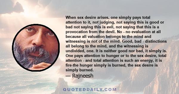 When sex desire arises, one simply pays total attention to it, not judging, not saying this is good or bad not saying this is evil, not saying that this is a provocation from the devil. No - no evaluation at all because 