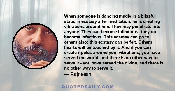 When someone is dancing madly in a blissful state, in ecstasy after meditation, he is creating vibrations around him. They may penetrate into anyone. They can become infectious; they do become infectious. This ecstasy