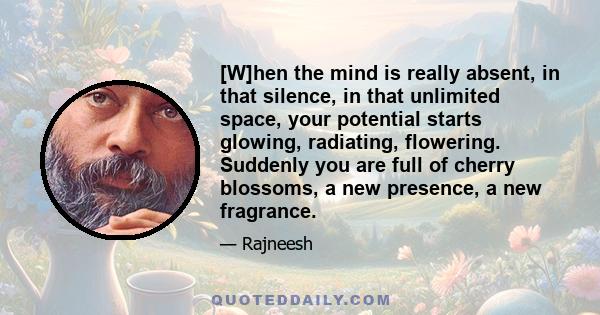 [W]hen the mind is really absent, in that silence, in that unlimited space, your potential starts glowing, radiating, flowering. Suddenly you are full of cherry blossoms, a new presence, a new fragrance.