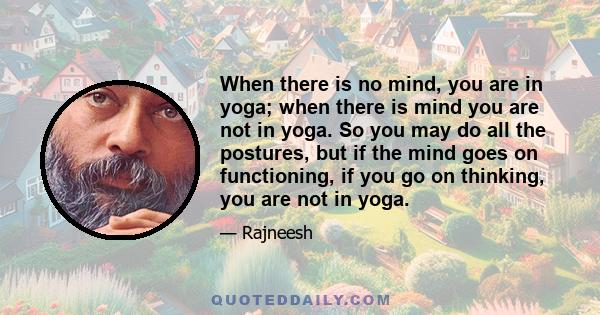 When there is no mind, you are in yoga; when there is mind you are not in yoga. So you may do all the postures, but if the mind goes on functioning, if you go on thinking, you are not in yoga. Yoga is the state of