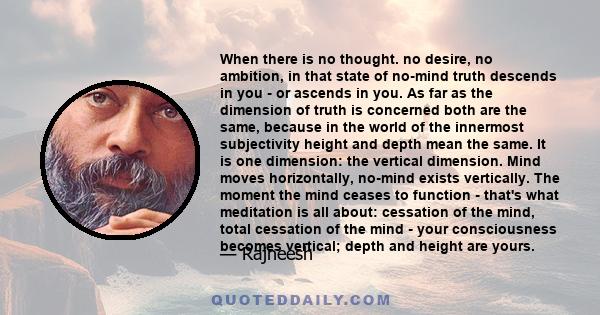 When there is no thought. no desire, no ambition, in that state of no-mind truth descends in you - or ascends in you. As far as the dimension of truth is concerned both are the same, because in the world of the