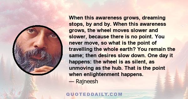 When this awareness grows, dreaming stops, by and by. When this awareness grows, the wheel moves slower and slower, because there is no point. You never move, so what is the point of travelling the whole earth? You