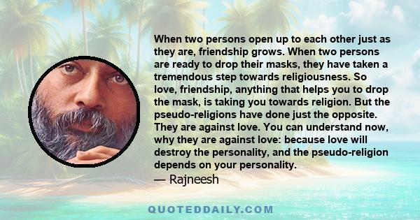 When two persons open up to each other just as they are, friendship grows. When two persons are ready to drop their masks, they have taken a tremendous step towards religiousness. So love, friendship, anything that