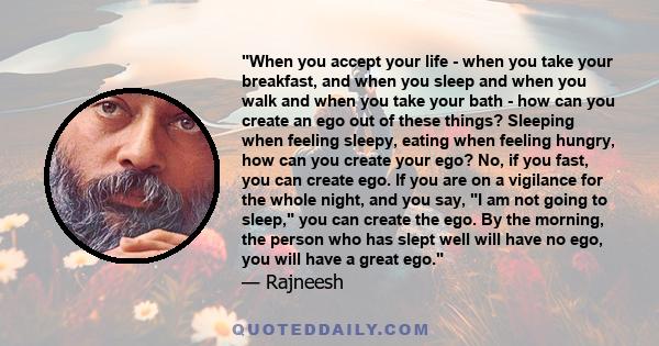 When you accept your life - when you take your breakfast, and when you sleep and when you walk and when you take your bath - how can you create an ego out of these things? Sleeping when feeling sleepy, eating when