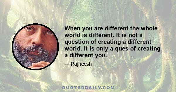 When you are different the whole world is different. It is not a question of creating a different world. It is only a ques of creating a different you.