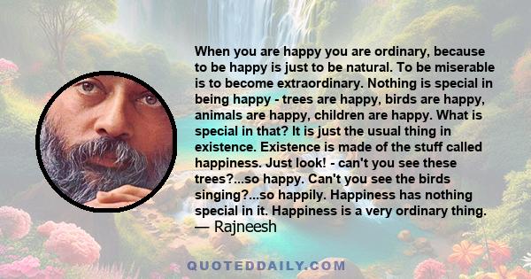 When you are happy you are ordinary, because to be happy is just to be natural. To be miserable is to become extraordinary. Nothing is special in being happy - trees are happy, birds are happy, animals are happy,