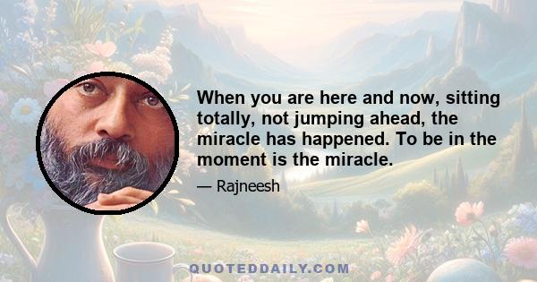 When you are here and now, sitting totally, not jumping ahead, the miracle has happened. To be in the moment is the miracle.