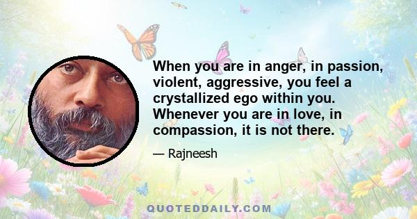 When you are in anger, in passion, violent, aggressive, you feel a crystallized ego within you. Whenever you are in love, in compassion, it is not there.