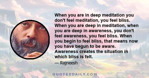 When you are in deep meditation you don't feel meditation, you feel bliss. When you are deep in meditation, when you are deep in awareness, you don't feel awareness, you feel bliss. When you begin to feel bliss, that