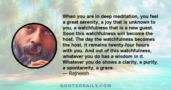 When you are in deep meditation, you feel a great serenity, a joy that is unknown to you, a watchfulness that is a new guest. Soon this watchfulness will become the host. The day the watchfulness becomes the host, it