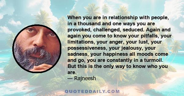 When you are in relationship with people, in a thousand and one ways you are provoked, challenged, seduced. Again and again you come to know your pitfalls, your limitations, your anger, your lust, your possessiveness,