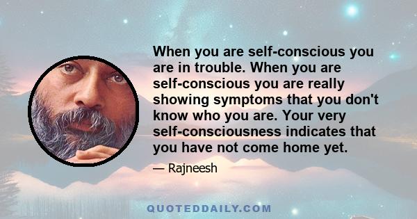 When you are self-conscious you are in trouble. When you are self-conscious you are really showing symptoms that you don't know who you are. Your very self-consciousness indicates that you have not come home yet.