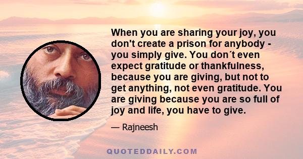 When you are sharing your joy, you don't create a prison for anybody - you simply give. You don´t even expect gratitude or thankfulness, because you are giving, but not to get anything, not even gratitude. You are