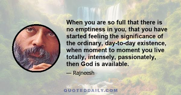 When you are so full that there is no emptiness in you, that you have started feeling the significance of the ordinary, day-to-day existence, when moment to moment you live totally, intensely, passionately, then God is