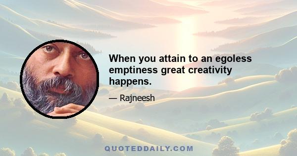 When you attain to an egoless emptiness great creativity happens.