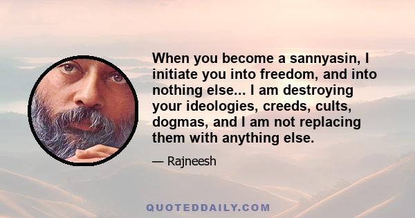 When you become a sannyasin, I initiate you into freedom, and into nothing else... I am destroying your ideologies, creeds, cults, dogmas, and I am not replacing them with anything else.