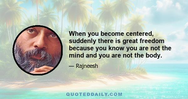 When you become centered, suddenly there is great freedom because you know you are not the mind and you are not the body.