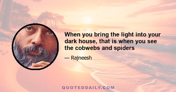 When you bring the light into your dark house, that is when you see the cobwebs and spiders