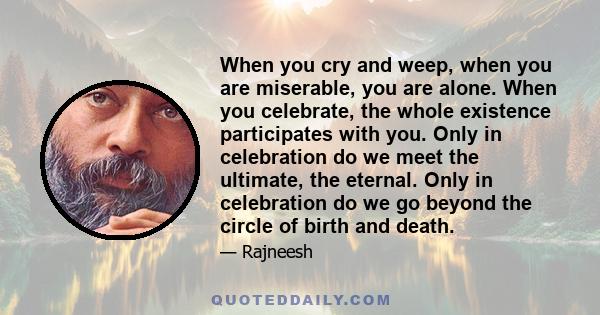 When you cry and weep, when you are miserable, you are alone. When you celebrate, the whole existence participates with you. Only in celebration do we meet the ultimate, the eternal. Only in celebration do we go beyond