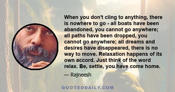 When you don't cling to anything, there is nowhere to go - all boats have been abandoned, you cannot go anywhere; all paths have been dropped, you cannot go anywhere; all dreams and desires have disappeared, there is no 