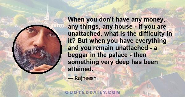 When you don't have any money, any things, any house - if you are unattached, what is the difficulty in it? But when you have everything and you remain unattached - a beggar in the palace - then something very deep has