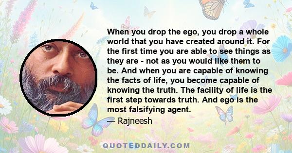 When you drop the ego, you drop a whole world that you have created around it. For the first time you are able to see things as they are - not as you would like them to be. And when you are capable of knowing the facts