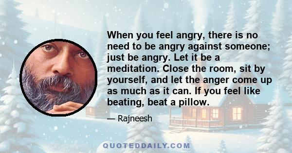 When you feel angry, there is no need to be angry against someone; just be angry. Let it be a meditation. Close the room, sit by yourself, and let the anger come up as much as it can. If you feel like beating, beat a