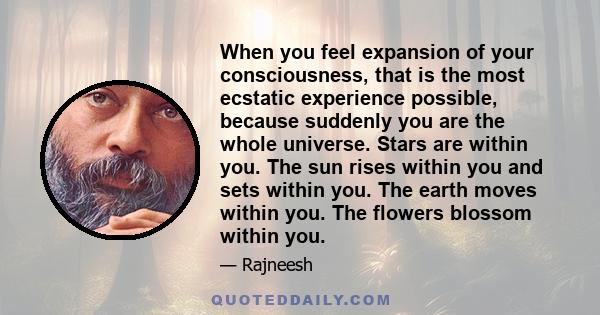 When you feel expansion of your consciousness, that is the most ecstatic experience possible, because suddenly you are the whole universe. Stars are within you. The sun rises within you and sets within you. The earth