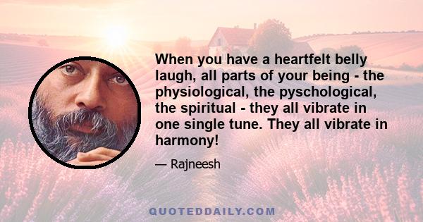 When you have a heartfelt belly laugh, all parts of your being - the physiological, the pyschological, the spiritual - they all vibrate in one single tune. They all vibrate in harmony!