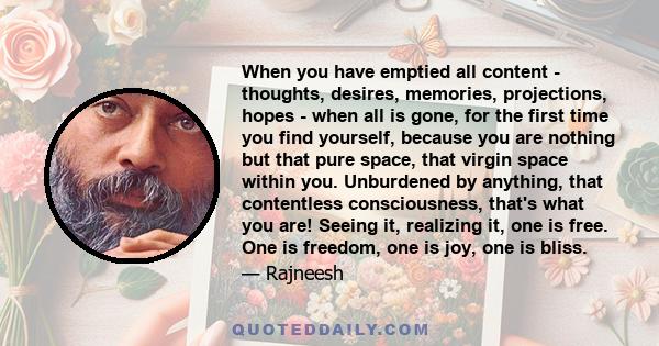 When you have emptied all content - thoughts, desires, memories, projections, hopes - when all is gone, for the first time you find yourself, because you are nothing but that pure space, that virgin space within you.