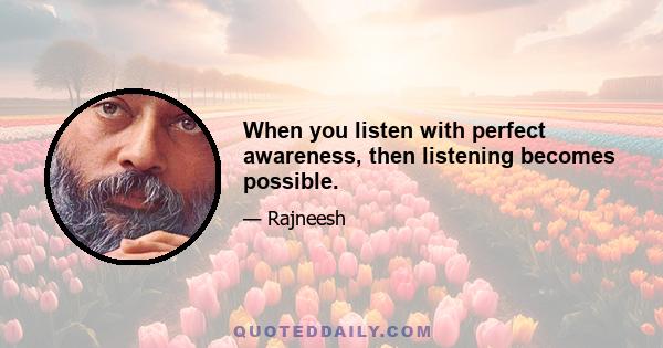 When you listen with perfect awareness, then listening becomes possible.