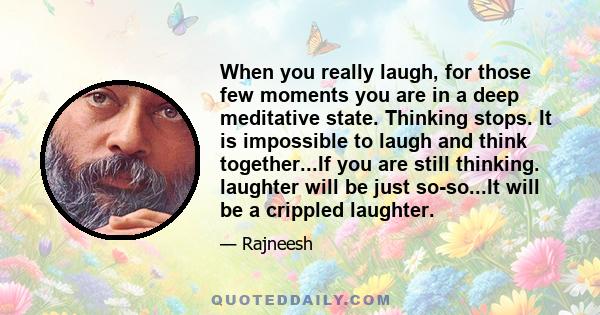 When you really laugh, for those few moments you are in a deep meditative state. Thinking stops. It is impossible to laugh and think together...If you are still thinking. laughter will be just so-so...It will be a