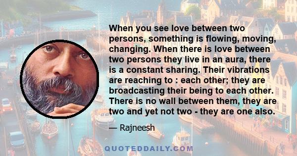 When you see love between two persons, something is flowing, moving, changing. When there is love between two persons they live in an aura, there is a constant sharing. Their vibrations are reaching to : each other;