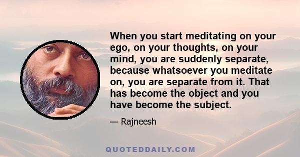 When you start meditating on your ego, on your thoughts, on your mind, you are suddenly separate, because whatsoever you meditate on, you are separate from it. That has become the object and you have become the subject.