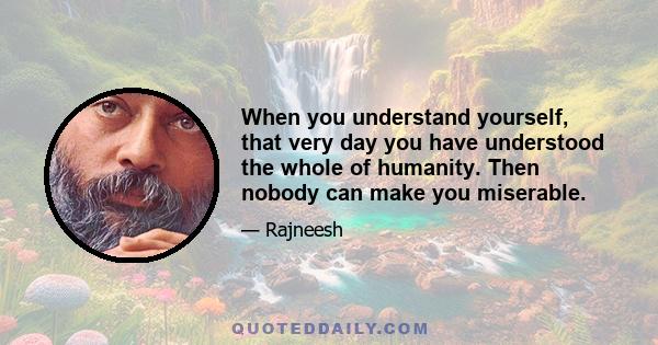 When you understand yourself, that very day you have understood the whole of humanity. Then nobody can make you miserable.