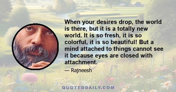 When your desires drop, the world is there, but it is a totally new world. It is so fresh, it is so colorful, it is so beautiful! But a mind attached to things cannot see it because eyes are closed with attachment.