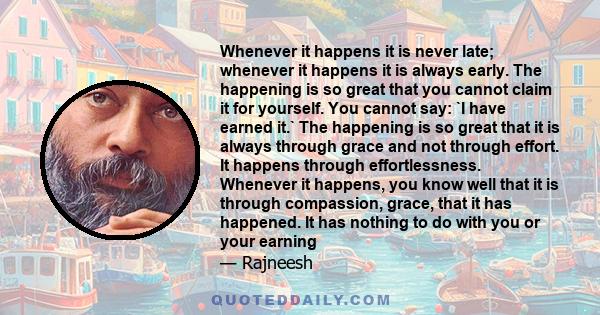 Whenever it happens it is never late; whenever it happens it is always early. The happening is so great that you cannot claim it for yourself. You cannot say: `I have earned it.` The happening is so great that it is