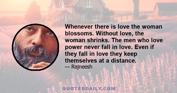 Whenever there is love the woman blossoms. Without love, the woman shrinks. The men who love power never fall in love. Even if they fall in love they keep themselves at a distance.