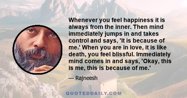 Whenever you feel happiness it is always from the inner. Then mind immediately jumps in and takes control and says, 'It is because of me.' When you are in love, it is like death, you feel blissful. Immediately mind