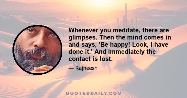 Whenever you meditate, there are glimpses. Then the mind comes in and says, 'Be happy! Look, I have done it.' And immediately the contact is lost.