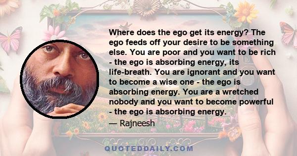 Where does the ego get its energy? The ego feeds off your desire to be something else. You are poor and you want to be rich - the ego is absorbing energy, its life-breath. You are ignorant and you want to become a wise