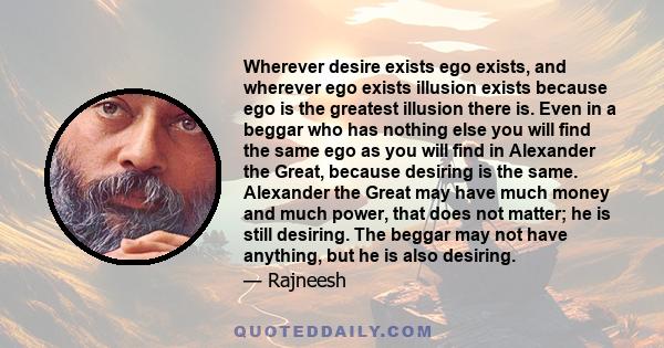 Wherever desire exists ego exists, and wherever ego exists illusion exists because ego is the greatest illusion there is. Even in a beggar who has nothing else you will find the same ego as you will find in Alexander