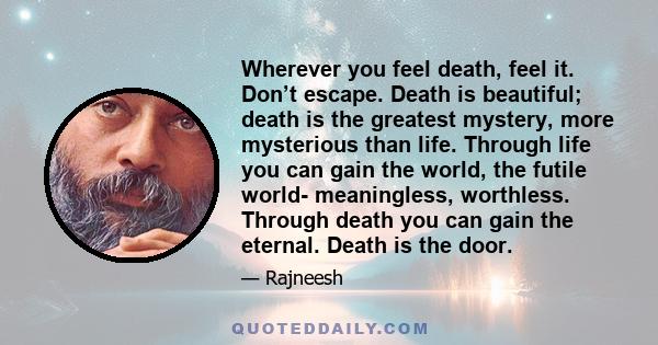 Wherever you feel death, feel it. Don’t escape. Death is beautiful; death is the greatest mystery, more mysterious than life. Through life you can gain the world, the futile world- meaningless, worthless. Through death