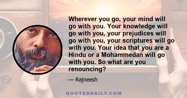 Wherever you go, your mind will go with you. Your knowledge will go with you, your prejudices will go with you, your scriptures will go with you. Your idea that you are a Hindu or a Mohammedan will go with you. So what