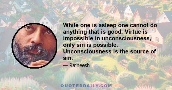 While one is asleep one cannot do anything that is good. Virtue is impossible in unconsciousness, only sin is possible. Unconsciousness is the source of sin.